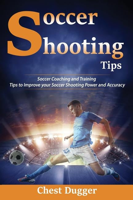 Soccer Shooting Tips: Soccer Coaching and Training Tips to Improve Your Soccer Shooting Power and Accuracy by Dugger, Chest