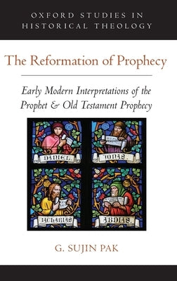 The Reformation of Prophecy: Early Modern Interpretations of the Prophet & Old Testament Prophecy by Pak, G. Sujin