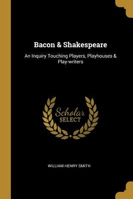 Bacon & Shakespeare: An Inquiry Touching Players, Playhouses & Play-writers by Smith, William Henry