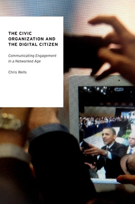 The Civic Organization and the Digital Citizen: Communicating Engagement in a Networked Age by Wells, Chris