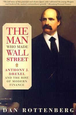 The Man Who Made Wall Street: Anthony J. Drexel and the Rise of Modern Finance by Rottenberg, Dan