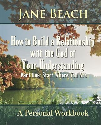 How to Build a Relationship with the God of Your Understanding: Part One Start Where You Are by Beach, Jane