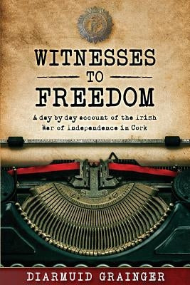 Witnesses to Freedom: A Day by Day Account of the Irish War of Independence in Cork by Grainger, Diarmuid