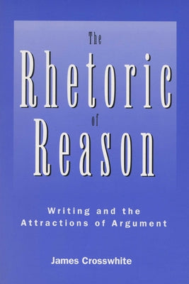 Rhetoric of Reason: Writing and the Attractions of Argument by Crosswhite, James R.