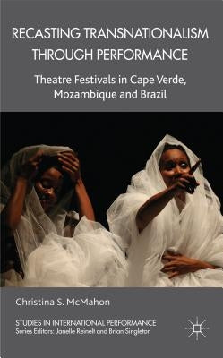 Recasting Transnationalism Through Performance: Theatre Festivals in Cape Verde, Mozambique and Brazil by McMahon, C.