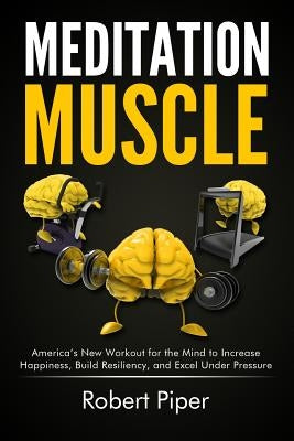 Meditation Muscle: America's New Workout for the Mind to Increase Happiness, Build Resiliency, and Excel Under Pressure by Piper, Robert