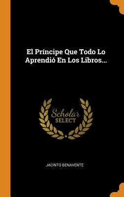 El Príncipe Que Todo Lo Aprendió En Los Libros... by Benavente, Jacinto