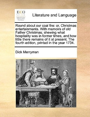 Round about Our Coal Fire: Or, Christmas Entertainments. with Memoirs of Old Father Christmas; Shewing What Hospitality Was in Former Times, and by Merryman, Dick