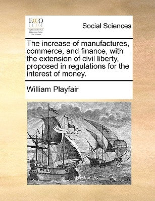 The Increase of Manufactures, Commerce, and Finance, with the Extension of Civil Liberty, Proposed in Regulations for the Interest of Money. by Playfair, William
