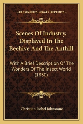 Scenes Of Industry, Displayed In The Beehive And The Anthill: With A Brief Description Of The Wonders Of The Insect World (1830) by Johnstone, Christian Isobel