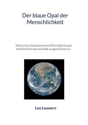 Der blaue Opal der Menschlichkeit: Wieso das Zwischenmenschliche überhaupt funktioniert und weshalb ausgerechnet so. by Lauwers, Leo