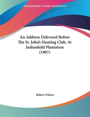 An Address Delivered Before The St. John's Hunting Club, At Indianfield Plantation (1907) by Wilson, Robert, IV