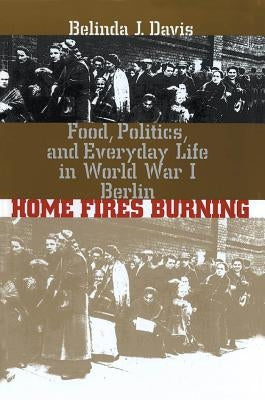 Home Fires Burning: Food, Politics, and Everyday Life in World War I Berlin by Davis, Belinda J.