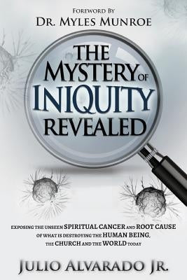 The Mystery of Iniquity Revealed: Exposing the Unseen SPIRITUAL CANCER and Root Cause of What is Destroying the Human Being, the Church and the World by Alvarado Jr, Julio