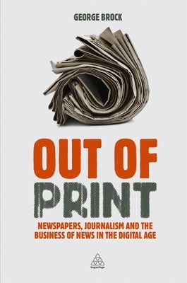 Out of Print: Newspapers, Journalism and the Business of News in the Digital Age by Brock, George
