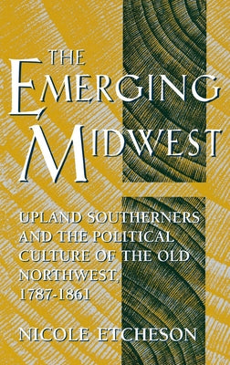 The Emerging Midwest: Upland Southerners and the Political Culture of the Old Northwest, 1787-1861 by Etcheson, Nicole