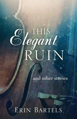 This Elegant Ruin: and other stories by Bartels, Erin