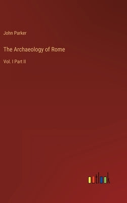 The Archaeology of Rome: Vol. I Part II by Parker, John