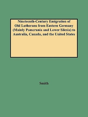 Nineteenth-Century Emigration of Old Lutherans from Eastern Germany (Mainly Pomerania and Lower Silesia) to Australia, Canada, and the United States by Smith