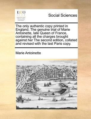 The Only Authentic Copy Printed in England. the Genuine Trial of Marie Antoinette, Late Queen of France, Containing All the Charges Brought Against He by Antoinette, Marie