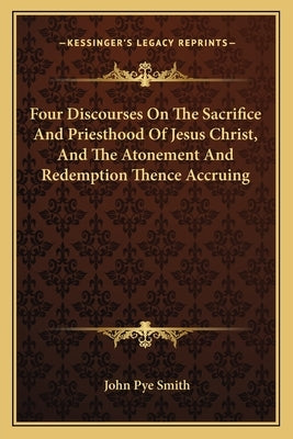 Four Discourses on the Sacrifice and Priesthood of Jesus Christ, and the Atonement and Redemption Thence Accruing by Smith, John Pye