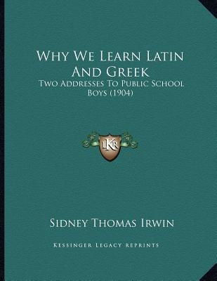 Why We Learn Latin And Greek: Two Addresses To Public School Boys (1904) by Irwin, Sidney Thomas