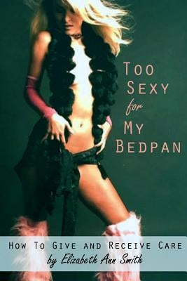Too Sexy for My Bedpan: How to Give and Receive Care by Smith, Elizabeth Ann