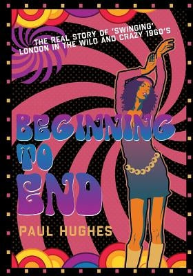 Beginning to End: The real story of 'swinging' London in the 1960's by Hughes, Paul
