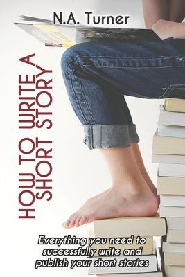 How to Write a Short Story: Everything you need to successfully write and publish your short stories by Turner, N. A.
