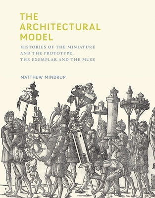 The Architectural Model: Histories of the Miniature and the Prototype, the Exemplar and the Muse by Mindrup, Matthew