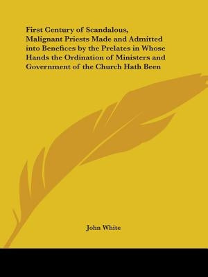 First Century of Scandalous, Malignant Priests Made and Admitted Into Benefices by the Prelates in Whose Hands the Ordination of Ministers and Governm by White, John
