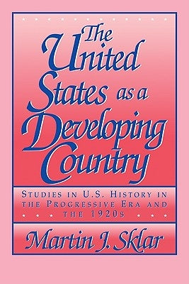 The United States as a Developing Country: Studies in U.S. History in the Progressive Era and the 1920s by Sklar, Martin J.