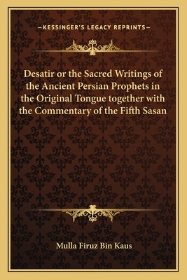 Desatir or the Sacred Writings of the Ancient Persian Prophets in the Original Tongue Together with the Commentary of the Fifth Sasan by Kaus, Mulla Firuz Bin