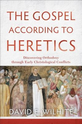 The Gospel According to Heretics: Discovering Orthodoxy Through Early Christological Conflicts by Wilhite, David E.