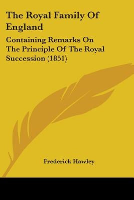 The Royal Family Of England: Containing Remarks On The Principle Of The Royal Succession (1851) by Hawley, Frederick