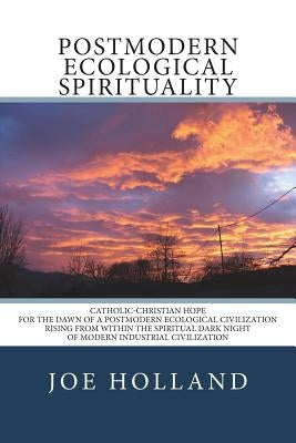 Postmodern Ecological Spirituality: Catholic-Christian Hope for the Dawn of a Postmodern Ecological Civilization Rising from within the Spiritual Dark by Holland, Joe