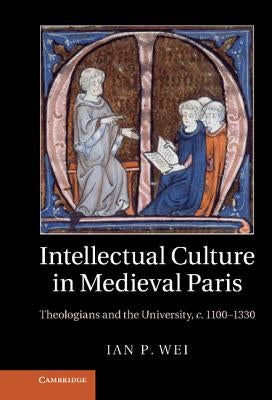 Intellectual Culture in Medieval Paris: Theologians and the University, C.1100 1330 by Wei, Ian P.