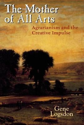 The Mother of All Arts: Agrarianism and the Creative Impulse by Logsdon, Gene