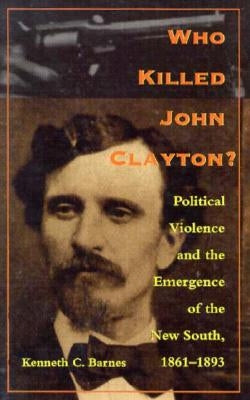 Who Killed John Clayton?: Political Violence and the Emergence of the New South, 1861-1893 by Barnes, Kenneth C.