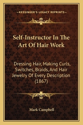 Self-Instructor In The Art Of Hair Work: Dressing Hair, Making Curls, Switches, Braids, And Hair Jewelry Of Every Description (1867) by Campbell, Mark