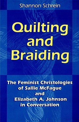 Quilting and Braiding: The Feminist Christologies of Sallie McFague and Elizabeth A. Johnson in Conversation by Schrein, Shannon