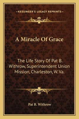A Miracle of Grace: The Life Story of Pat B. Withrow, Superintendent Union Mission, Charleston, W. Va. by Withrow, Pat B.