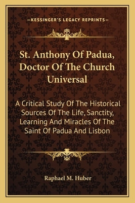St. Anthony of Padua, Doctor of the Church Universal: A Critical Study of the Historical Sources of the Life, Sanctity, Learning and Miracles of the S by Huber, Raphael M.