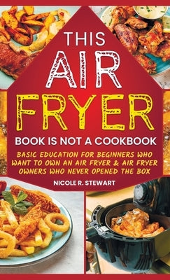 This Air Fryer Book Is Not a Cookbook: Basic Education for Beginners Who Want To Own an Air Fryer & Air Fryer Owners Who Never Opened the Box by Stewart, Nicole R.