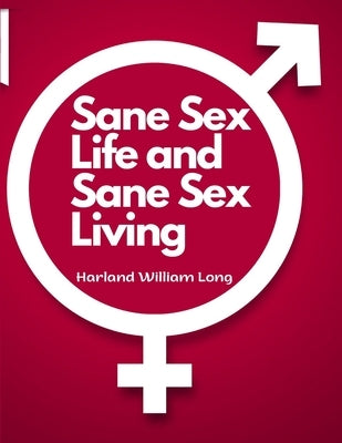 Sane Sex Life and Sane Sex Living: Things That All Sane People Ought to Know About Sex Nature and Sex Functioning by Harland William Long