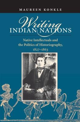 Writing Indian Nations: Native Intellectuals and the Politics of Historiography, 1827-1863 by Konkle, Maureen