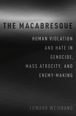 The Macabresque: Human Violation and Hate in Genocide, Mass Atrocity and Enemy-Making by Weisband, Edward