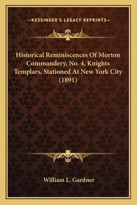 Historical Reminiscences Of Morton Commandery, No. 4, Knights Templars, Stationed At New York City (1891) by Gardner, William L.