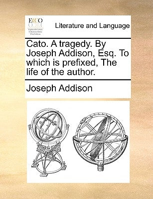 Cato. a Tragedy. by Joseph Addison, Esq. to Which Is Prefixed, the Life of the Author. by Addison, Joseph
