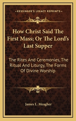 How Christ Said the First Mass; Or the Lord's Last Supper: The Rites and Ceremonies, the Ritual and Liturgy, the Forms of Divine Worship by Meagher, James L.